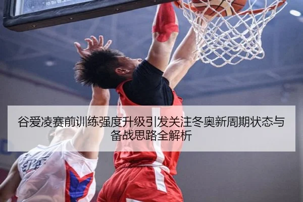 谷爱凌赛前训练强度升级引发关注冬奥新周期状态与备战思路全解析
